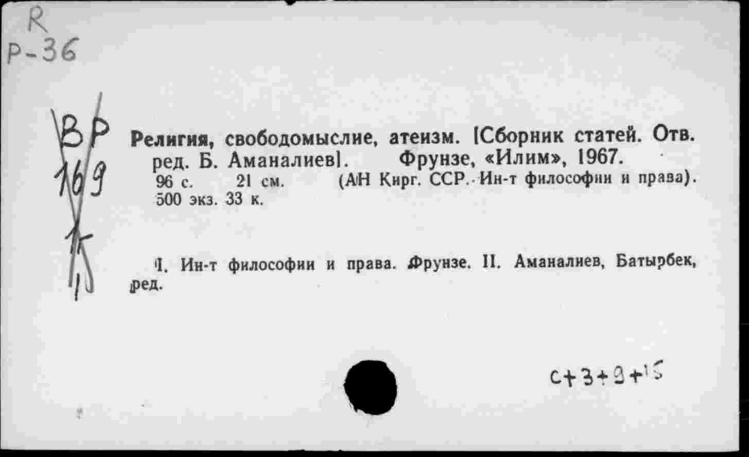 ﻿к
Р-3£
Религия, свободомыслие, атеизм. (Сборник статей. Отв. ред. Б. Аманалиев]. Фрунзе, «Илим», 1967.
96 с. 21 см. (АН Кирг. ССР. Ин-т философии и приза). 500 экз. 33 к.
'1. Ин-т философии и права. Фрунзе. II. Аманалиев, Батырбек, |ред.
с+3+3-г1*